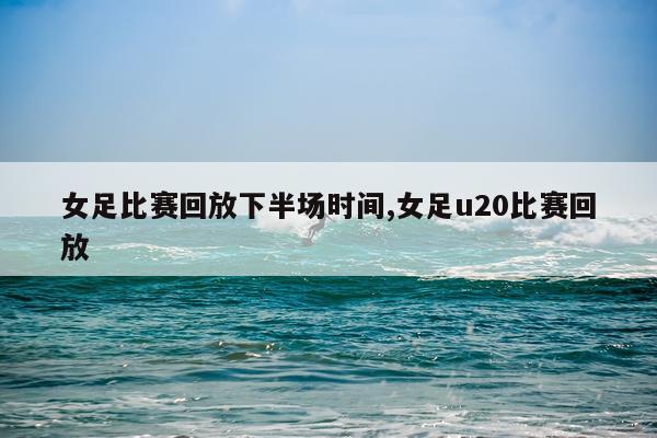女足比赛回放下半场时间,女足u20比赛回放